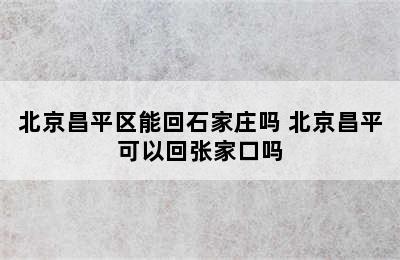 北京昌平区能回石家庄吗 北京昌平可以回张家口吗